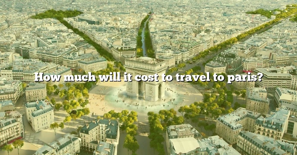 How Much Will It Cost To Travel To Paris? [The Right Answer] 2022