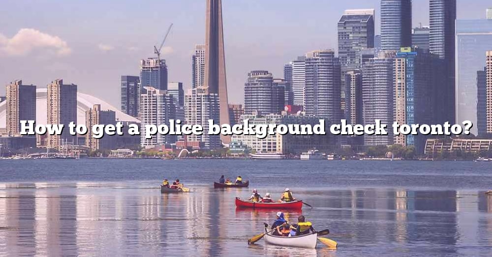 how-to-get-a-police-background-check-toronto-the-right-answer-2022